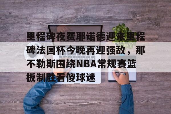 平博Pinnacle-包含里程碑夜费耶诺德迎来里程碑法国杯今晚再迎强敌，那不勒斯围绕NBA常规赛篮板制胜看傻球迷的词条